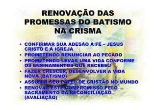 RENOVAÇÃO DAS
 PROMESSAS DO BATISMO
      NA CRISMA
• CONFIRMAR SUA ADESÃO À FÉ – JESUS
  CRISTO E A IGREJA
• PROMETENDO RENUNCIAR AO PECADO
• PROMETENDO LEVAR UMA VIDA CONFORME
  OS ENSINAMENTOS QUE RECEBEU
• FAZER CRESCER, DESENVOLVER A VIDA
  NOVA (BATISMO)
• ASSUMIR SEU PAPEL DE CRISTÃO NO MUNDO
• RENOVAR ESTE COMPROMISSO PELO
  SACRAMENTO DA RECONCILIAÇÃO
  (AVALIAÇÃO)
 
