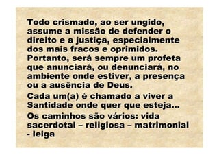 Todo crismado, ao ser ungido,
assume a missão de defender o
direito e a justiça, especialmente
dos mais fracos e oprimidos.
Portanto, será sempre um profeta
que anunciará, ou denunciará, no
ambiente onde estiver, a presença
ou a ausência de Deus.
Cada um(a) é chamado a viver a
Santidade onde quer que esteja...
Os caminhos são vários: vida
sacerdotal – religiosa – matrimonial
- leiga
 