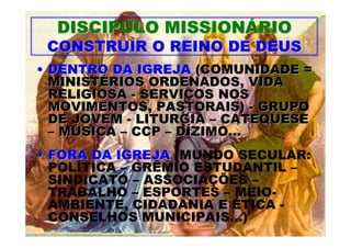 DISCIPULO MISSIONÁRIO
 CONSTRUIR O REINO DE DEUS
• DENTRO DA IGREJA (COMUNIDADE =
  MINISTÉRIOS ORDENADOS, VIDA
  RELIGIOSA - SERVIÇOS NOS
  MOVIMENTOS, PASTORAIS) - GRUPO
  DE JOVEM - LITURGIA – CATEQUESE
  – MÚSICA – CCP – DÍZIMO...
• FORA DA IGREJA (MUNDO SECULAR:
  POLÍTICA – GRÊMIO ESTUDANTIL –
  SINDICATO – ASSOCIAÇÕES –
  TRABALHO – ESPORTES – MEIO-
  AMBIENTE, CIDADANIA E ÉTICA -
  CONSELHOS MUNICIPAIS...)
 