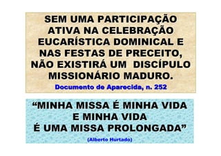SEM UMA PARTICIPAÇÃO
  ATIVA NA CELEBRAÇÃO
 EUCARÍSTICA DOMINICAL E
 NAS FESTAS DE PRECEITO,
NÃO EXISTIRÁ UM DISCÍPULO
   MISSIONÁRIO MADURO.
   Documento de Aparecida, n. 252


“MINHA MISSA É MINHA VIDA
      E MINHA VIDA
É UMA MISSA PROLONGADA”
           (Alberto Hurtado)
 