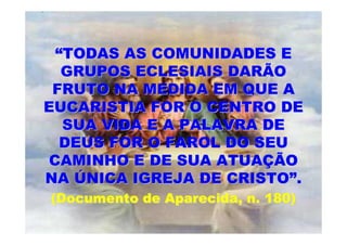 “TODAS AS COMUNIDADES E
   GRUPOS ECLESIAIS DARÃO
 FRUTO NA MEDIDA EM QUE A
EUCARISTIA FOR O CENTRO DE
   SUA VIDA E A PALAVRA DE
   DEUS FOR O FAROL DO SEU
 CAMINHO E DE SUA ATUAÇÃO
NA ÚNICA IGREJA DE CRISTO”.
(Documento de Aparecida, n. 180)
 