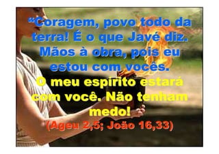 “Coragem, povo todo da
 terra! É o que Javé diz.
  Mãos à obra, pois eu
    estou com vocês.
  O meu espírito estará
 com você. Não tenham
          medo!
  (Ageu 2,5; João 16,33)
 