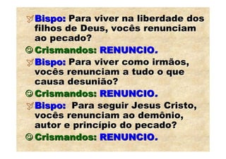 Bispo: Para viver na liberdade dos
  filhos de Deus, vocês renunciam
  ao pecado?
☺ Crismandos: RENUNCIO.
  Bispo: Para viver como irmãos,
  vocês renunciam a tudo o que
  causa desunião?
☺ Crismandos: RENUNCIO.
  Bispo: Para seguir Jesus Cristo,
  vocês renunciam ao demônio,
  autor e princípio do pecado?
☺ Crismandos: RENUNCIO.
 