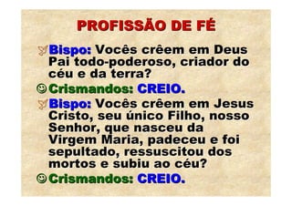 PROFISSÃO DE FÉ
  Bispo: Vocês crêem em Deus
  Pai todo-poderoso, criador do
  céu e da terra?
☺ Crismandos: CREIO.
  Bispo: Vocês crêem em Jesus
  Cristo, seu único Filho, nosso
  Senhor, que nasceu da
  Virgem Maria, padeceu e foi
  sepultado, ressuscitou dos
  mortos e subiu ao céu?
☺ Crismandos: CREIO.
 