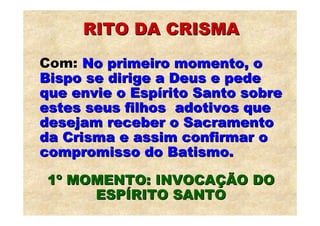 RITO DA CRISMA
Com: No primeiro momento, o
Bispo se dirige a Deus e pede
que envie o Espírito Santo sobre
estes seus filhos adotivos que
desejam receber o Sacramento
da Crisma e assim confirmar o
compromisso do Batismo.

1º MOMENTO: INVOCAÇÃO DO
     ESPÍRITO SANTO
 