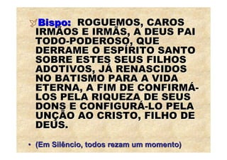 Bispo: ROGUEMOS, CAROS
 IRMÃOS E IRMÃS, A DEUS PAI
 TODO-PODEROSO, QUE
 DERRAME O ESPÍRITO SANTO
 SOBRE ESTES SEUS FILHOS
 ADOTIVOS, JÁ RENASCIDOS
 NO BATISMO PARA A VIDA
 ETERNA, A FIM DE CONFIRMÁ-
 LOS PELA RIQUEZA DE SEUS
 DONS E CONFIGURÁ-LO PELA
 UNÇÃO AO CRISTO, FILHO DE
 DEUS.
• (Em Silêncio, todos rezam um momento)
 