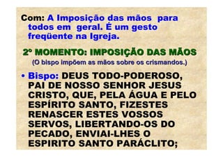 Com: A Imposição das mãos para
 todos em geral. É um gesto
 freqüente na Igreja.
2º MOMENTO: IMPOSIÇÃO DAS MÃOS
  (O bispo impõem as mãos sobre os crismandos.)

• Bispo: DEUS TODO-PODEROSO,
  PAI DE NOSSO SENHOR JESUS
  CRISTO, QUE, PELA ÁGUA E PELO
  ESPÍRITO SANTO, FIZESTES
  RENASCER ESTES VOSSOS
  SERVOS, LIBERTANDO-OS DO
  PECADO, ENVIAI-LHES O
  ESPIRITO SANTO PARÁCLITO;
 