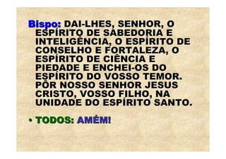 Bispo: DAI-LHES, SENHOR, O
 ESPÍRITO DE SABEDORIA E
 INTELIGÊNCIA, O ESPÍRITO DE
 CONSELHO E FORTALEZA, O
 ESPÍRITO DE CIÊNCIA E
 PIEDADE E ENCHEI-OS DO
 ESPÍRITO DO VOSSO TEMOR.
 PÔR NOSSO SENHOR JESUS
 CRISTO, VOSSO FILHO, NA
 UNIDADE DO ESPÍRITO SANTO.
• TODOS: AMÉM!
 