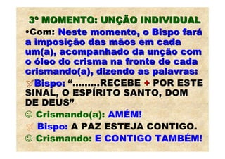 3º MOMENTO: UNÇÃO INDIVIDUAL
•Com: Neste momento, o Bispo fará
a imposição das mãos em cada
um(a), acompanhado da unção com
o óleo do crisma na fronte de cada
crismando(a), dizendo as palavras:
  Bispo: “.........RECEBE + POR ESTE
SINAL, O ESPÍRITO SANTO, DOM
DE DEUS”
☺ Crismando(a): AMÉM!
   Bispo: A PAZ ESTEJA CONTIGO.
☺ Crismando: E CONTIGO TAMBÉM!
 