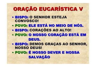 ORAÇÃO EUCARÍSTICA V
• BISPO: O SENHOR ESTEJA
  CONVOSCO!
• POVO: ELE ESTÁ NO MEIO DE NÓS.
• BISPO: CORAÇÕES AO ALTO!
• POVO: O NOSSO CORAÇÃO ESTÁ EM
        DEUS.
• BISPO: DEMOS GRAÇAS AO SENHOR,
  NOSSO DEUS!
• POVO: É NOSSO DEVER E NOSSA
        SALVAÇÃO
 