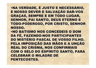 •NA VERDADE, É JUSTO E NECESSÁRIO,
É NOSSO DEVER E SALVAÇÃO DAR-VOS
GRAÇAS, SEMPRE E EM TODO LUGAR,
SENHOR, PAI SANTO, DEUS ETERNO E
TODO-PODEROSO, POR CRISTO, SENHOR
NOSSO.
•NO BATISMO NOS CONCEDEIS O DOM
DA FÉ, FAZENDO-NOS PARTICIPANTES
DO MISTÉRIO PASCAL DE VOSSO FILHO.
PELA IMPOSIÇÃO DAS MÃOS E A UNÇÃO
REAL DO CRISMA, NOS CONFIRMAIS
COM O SELO DO ESPÍRITO SANTO, PARA
CELEBRAR O MILAGRE DE
PENTECOSTES.
 