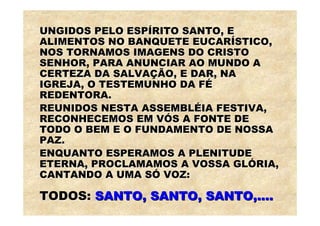 UNGIDOS PELO ESPÍRITO SANTO, E
ALIMENTOS NO BANQUETE EUCARÍSTICO,
NOS TORNAMOS IMAGENS DO CRISTO
SENHOR, PARA ANUNCIAR AO MUNDO A
CERTEZA DA SALVAÇÃO, E DAR, NA
IGREJA, O TESTEMUNHO DA FÉ
REDENTORA.
REUNIDOS NESTA ASSEMBLÉIA FESTIVA,
RECONHECEMOS EM VÓS A FONTE DE
TODO O BEM E O FUNDAMENTO DE NOSSA
PAZ.
ENQUANTO ESPERAMOS A PLENITUDE
ETERNA, PROCLAMAMOS A VOSSA GLÓRIA,
CANTANDO A UMA SÓ VOZ:

TODOS: SANTO, SANTO, SANTO,....
 