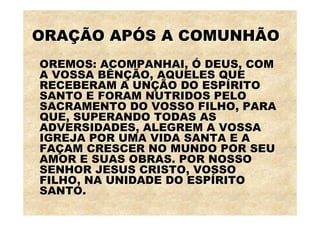 ORAÇÃO APÓS A COMUNHÃO
OREMOS: ACOMPANHAI, Ó DEUS, COM
A VOSSA BÊNÇÃO, AQUELES QUE
RECEBERAM A UNÇÃO DO ESPÍRITO
SANTO E FORAM NUTRIDOS PELO
SACRAMENTO DO VOSSO FILHO, PARA
QUE, SUPERANDO TODAS AS
ADVERSIDADES, ALEGREM A VOSSA
IGREJA POR UMA VIDA SANTA E A
FAÇAM CRESCER NO MUNDO POR SEU
AMOR E SUAS OBRAS. POR NOSSO
SENHOR JESUS CRISTO, VOSSO
FILHO, NA UNIDADE DO ESPÍRITO
SANTO.
 