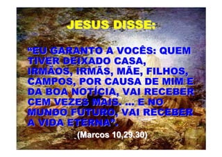 JESUS DISSE:

“EU GARANTO A VOCÊS: QUEM
TIVER DEIXADO CASA,
IRMÃOS, IRMÃS, MÃE, FILHOS,
CAMPOS, POR CAUSA DE MIM E
DA BOA NOTÍCIA, VAI RECEBER
CEM VEZES MAIS. ... E NO
MUNDO FUTURO, VAI RECEBER
A VIDA ETERNA”.
        (Marcos 10,29.30)
 