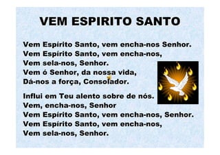 VEM ESPIRITO SANTO
Vem Espírito Santo, vem encha-nos Senhor.
Vem Espírito Santo, vem encha-nos,
Vem sela-nos, Senhor.
Vem ó Senhor, da nossa vida,
Dá-nos a força, Consolador.

Influi em Teu alento sobre de nós.
Vem, encha-nos, Senhor
Vem Espírito Santo, vem encha-nos, Senhor.
Vem Espírito Santo, vem encha-nos,
Vem sela-nos, Senhor.
 