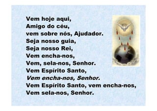 Vem hoje aqui,
Amigo do céu,
vem sobre nós, Ajudador.
Seja nosso guia,
Seja nosso Rei,
Vem encha-nos,
Vem, sela-nos, Senhor.
Vem Espírito Santo,
Vem encha-nos, Senhor.
Vem Espírito Santo, vem encha-nos,
Vem sela-nos, Senhor.
 