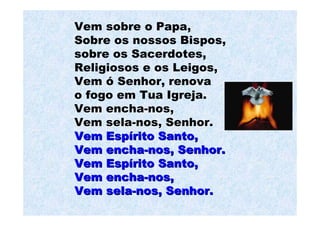 Vem sobre o Papa,
Sobre os nossos Bispos,
sobre os Sacerdotes,
Religiosos e os Leigos,
Vem ó Senhor, renova
o fogo em Tua Igreja.
Vem encha-nos,
Vem sela-nos, Senhor.
Vem Espírito Santo,
Vem encha-nos, Senhor.
Vem Espírito Santo,
Vem encha-nos,
Vem sela-nos, Senhor.
 