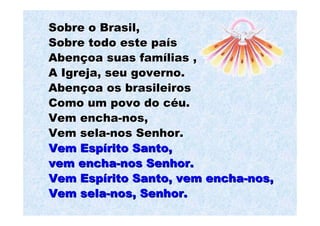 Sobre o Brasil,
Sobre todo este país
Abençoa suas famílias ,
A Igreja, seu governo.
Abençoa os brasileiros
Como um povo do céu.
Vem encha-nos,
Vem sela-nos Senhor.
Vem Espírito Santo,
vem encha-nos Senhor.
Vem Espírito Santo, vem encha-nos,
Vem sela-nos, Senhor.
 