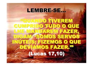 LEMBRE-SE...
   “QUANDO TIVEREM
 CUMPRIDO TUDO O QUE
 LHE MANDAREM FAZER,
 DIGAM: ‘SOMOS SERVOS
INÚTEIS; FIZEMOS O QUE
   DEVÍAMOS FAZER.’”
     (Lucas 17,10)
 