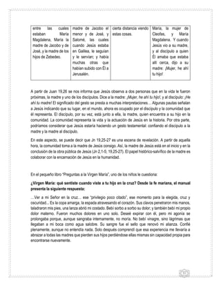11
entre las cuales
estaban María
Magdalena, María la
madre de Jacobo y de
José, y la madre de los
hijos de Zebedeo.
madre de Jacobo el
menor y de José, y
Salomé, las cuales
cuando Jesús estaba
en Galilea, le seguían
y le servían; y había
muchas otras que
habían subido con Él a
Jerusalén.
cierta distancia viendo
estas cosas.
María, la mujer de
Cleofas, y María
Magdalena. Y cuando
Jesús vio a su madre,
y al discípulo a quien
Él amaba que estaba
allí cerca, dijo a su
madre: ¡Mujer, he ahí
tu hijo!
A partir de Juan 19,26 se nos informa que Jesús observa a dos personas que en la vida le fueron
próximas, la madre y uno de los discípulos. Dice a la madre: ¡Mujer, he ahí tu hijo!, y al discípulo: ¡He
ahí tu madre! El significado del gesto se presta a muchas interpretaciones… Algunas pautas señalan
a Jesús indicando que su lugar, en el mundo, ahora es ocupado por el discípulo y la comunidad que
él representa. El discípulo, por su vez, está junto a ella, la madre, quien encuentra a su hijo en la
comunidad. La comunidad representa la vida y la actuación de Jesús en la historia. Por otra parte,
podríamos considerar que Jesús estaría haciendo un gesto testamental: confiando el discípulo a la
madre y la madre al discípulo.
En este aspecto, se puede decir que Jn 19,25-27 es una escena de revelación. A partir de aquella
hora, la comunidad toma a la madre de Jesús consigo. Así, la madre de Jesús está en el inicio y en la
conclusión de la obra pública de Jesús (Jn 2,1-5; 19,25-27). El papel histórico-salvífico de la madre es
colaborar con la encarnación de Jesús en la humanidad.
En el pequeño libro “Preguntas a la Virgen María”, uno de los niños le cuestiona:
¿Virgen María: qué sentiste cuando viste a tu hijo en la cruz? Desde la fe mariana, el manual
presenta la siguiente respuesta:
…Ver a mi Señor en la cruz… ese “privilegio poco citado”, ese momento para la elegida, cruz y
oscuridad... Es la copa amarga, la espada atravesando el corazón. Sus clavos penetraron mis manos,
taladraron mis pies, una lanza abrió mi costado. Bebí sorbo a sorbo su dolor; y también bebí mi propio
dolor materno. Fueron muchos dolores en uno solo. Deseé expirar con él, pero mi agonía se
prolongaba porque, aunque sangraba internamente, no moría. No bebí vinagre, sino lágrimas que
llegaban a mi boca como agua salobre. Su sangre fue el sello que renovó mi alianza. Confié
plenamente, aunque no entendía nada. Solo después comprendí que esa experiencia me llevaría a
abrazar a todas las madres que pierden sus hijos perdiéndose ellas mismas sin capacidad propia para
encontrarse nuevamente.
 