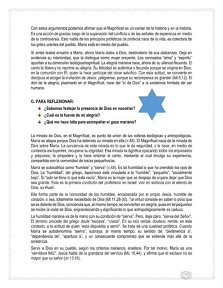 13
Con estos argumentos podemos afirmar que el Magníficat es un cantar de la historia y en la historia.
Es una acción de gracias luego de la superación del conflicto o de las señales de esperanza en medio
de la controversia. Esto habla de los principios proféticos: la profecía nace de la vida, es colectora de
los gritos orantes del pueblo. María está en medio del pueblo.
Si antes Isabel ensalzó a María, ahora María alaba a Dios, destinatario de sus alabanzas. Deja en
evidencia su interioridad, que la distingue como mujer creyente. Los conceptos “alma” y “espíritu”
apuntan a su dimensión teológica/espiritual. La alegría mariana nace, ahora de su silencio fecundo. El
canto la libera y no reprime su alegría. Su felicidad es auténtica y fecunda porque se origina en Dios,
en la comunión con Él, quien la hace partícipe del obrar salvífico. Con esta actitud, se convierte en
discípula al acoger la invitación de Jesús: ¡alégrense, porque su recompensa es grande! (Mt 5,12). El
don de la alegría, plasmado en el Magníficat, nace del “sí de Dios” a la existencia limitada del ser
humano.
G. PARA REFLEXIONAR:
¿Sabemos festejar la presencia de Dios en nosotras?
¿Cuál es la fuente de mi alegría?
¿Qué me hace falta para acompañar el gozo mariano?
La mirada de Dios, en el Magníficat, es punto de unión de las esferas teológicas y antropológicas.
María se alegra porque Dios ha detenido su mirada en ella (v.48). El Magníficat nace de la mirada de
Dios sobre María. La conciencia de esta mirada es lo que le da seguridad, y le hace, en medio de
contextos excluyentes, recuperar su dignidad. Esa mirada la dignifica opacando todos los enjuiciados
y prejuicios; la empodera y la hace entonar el canto, mediante el cual divulga su experiencia,
compartida con la comunidad de los/as pequeños/as.
María se autocalifica como “humilde” y “sierva” (v.48). Es tal humildad lo que ha prendido los ojos de
Dios. La “humildad”, del griego, tapeínosis está vinculada a lo “humilde”, “pequeño”, “socialmente
bajo”. Si “solo se llena lo que está vacío”, María es la mujer que se despeja de si para dejar que Dios
sea grande. Esta es la primera condición del profetismo en Israel: vivir en sintonía con el aliento de
Dios, su Ruah.
Ella forma parte de la comunidad de los humildes, encabezada por el propio Jesús, humilde de
corazón, o sea, totalmente necesitado de Dios (Mt 11,28-30). Tal virtud consiste en saber lo poco que
se es delante de Dios, conciencia que, al mismo tiempo, se convierten en alegría, pues en tal pequeñez
se recibe la visita de Dios, engrandeciendo y dignificando lo que antropológicamente es caduco.
La humildad mariana va de la mano con su condición de “sierva”. Pero, deja claro, “sierva del Señor”.
El término procede del griego doule “esclava”, “criada”. En su raíz verbal, douleuo, remite, en este
contexto, a la actitud de quien “está dispuesta a servir”. Se trata de una cualidad profética. Cuando
María se autodenomina “sierva”, subraya, al mismo tiempo, su sentido de: “pertenencia a”,
“dependencia de”, “apertura a”, y un consecuente compromiso que se extiende más allá de la
existencia.
Servir a Dios en su pueblo, según los criterios marianos, enaltece. Por tal motivo, María es una
“servidora feliz”. Jesús habla de la grandeza del servicio (Mc 10,44), y afirma que el esclavo no es
mayor que su señor (Jn 13,16).
 