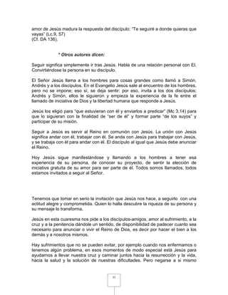 amor de Jesús madura la respuesta del discípulo: “Te seguiré a donde quieras que
vayas” (Lc.9, 57)
(Cf. DA 136).


             * Otros autores dicen:

Seguir significa simplemente ir tras Jesús. Habla de una relación personal con El.
Convirtiéndose la persona en su discípulo.

El Señor Jesús llama a los hombres para cosas grandes como llamó a Simón,
Andrés y a los discípulos. En el Evangelio Jesús sale al encuentro de los hombres,
pero no se impone; eso sí, se deja sentir: por eso, invita a los dos discípulos;
Andrés y Simón, ellos le siguieron y empieza la experiencia de la fe entre el
llamado de iniciativa de Dios y la libertad humana que responde a Jesús.

Jesús los eligió para “que estuvieran con él y enviarlos a predicar” (Mc 3,14) para
que lo siguieran con la finalidad de “ser de él” y formar parte “de los suyos” y
participar de su misión.

Seguir a Jesús es servir al Reino en comunión con Jesús. La unión con Jesús
significa andar con él, trabajar con él. Se anda con Jesús para trabajar con Jesús,
y se trabaja con él para andar con él. El discípulo al igual que Jesús debe anunciar
el Reino.

Hoy Jesús sigue manifestándose y llamando a los hombres a tener esa
experiencia de su persona, de conocer su proyecto, de sentir la elección de
iniciativa gratuita de su amor para ser parte de él. Todos somos llamados, todos
estamos invitados a seguir al Señor.




Tenemos que tomar en serio la invitación que Jesús nos hace, a seguirlo con una
actitud alegre y comprometida. Quien lo halla descubre la riqueza de su persona y
su mensaje lo transforma.

Jesús en esta cuaresma nos pide a los discípulos-amigos, amor al sufrimiento, a la
cruz y a la penitencia dándole un sentido, de disponibilidad de padecer cuanto sea
necesario para anunciar o vivir el Reino de Dios, es decir por hacer el bien a los
demás y a nosotros mismos.

Hay sufrimientos que no se pueden evitar, por ejemplo cuando nos enfermamos o
tenemos algún problema, en esos momentos de modo especial está Jesús para
ayudarnos a llevar nuestra cruz y caminar juntos hacia la resurrección y la vida,
hacia la salud y la solución de nuestras dificultades. Pero negarse a si mismo


                                         11
 