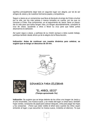 significa principalmente dejar todo en segundo lugar con alegría, por tal de ser
amigos de Jesús y de nuestros hermanos papás y compañeros.

Seguir a Jesús es un compromiso que lleva al discípulo al amigo de Cristo a luchar
por la vida, por los más pobres o menos tomados en cuenta, por los que no
conocen a Cristo. Ese compromiso, en el seguimiento de Jesús, tiene un precio:
dar la vida para que todos tengan vida y la tengan abundantemente; compartir la
cruz de Jesús, ayudando a otros a llevar su cruz para que todos juntos
alcancemos la salvación.

Así quien sigue a Jesús, y participa de su misión aunque a ratos cueste trabajo,
participa también desde ahora ya de la alegría de la Resurrección.


Indicación: Antes de continuar con nuestra dinámica para celebrar, se
sugiere que se tenga un descanso de 30 min.




                    DINAMICA PARA CELEBRAR

                            “EL ARBOL SECO”
                           (Tiempo aproximado 1hr)


Indicación: Se sugiere que se tenga delante de los niños una imagen de Jesús y
el cirio encendido, una música suave, y en medio del lugar un árbol seco; también
hojas verdes, corazones de papel para colocar después, cinta para pegar las hojas
y los corazones (Tiene que estar visible el árbol seco cuando los niños vayan
entrando al lugar y que escuchen la música suave, invitarlos al silencio). Ya que


                                        12
 