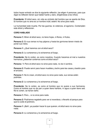 todos hayan entrado se dice la siguiente reflexión; (se eligen 4 personas, para que
digan la reflexión tienen que hablar fuerte y claro, dirigiéndose a los niños)

Presidente: El árbol seco, sin vida es símbolo del hombre que se aparta de Dios.
El hombre que no ama es un hombre inútil, estéril. No sirve para nada.

La humanidad está muerta. Por las guerras, la violencia, el egoísmo. Contemplen
este árbol y reflexionen.

CORO HABLADO

Persona 1: Miren el árbol seco, no tiene hojas, ni flores, ni frutos.

Persona 2: En sus ramas no hay pájaros y hasta los gorriones tienen miedo de
poner sus nidos.

Persona 1: ¿Qué haremos con el árbol seco?

Persona 3: Lo cortaremos y lo echaremos al fuego.

Presidente: No lo corten, es como nosotros. Cuando hacemos el mal a nuestros
hermanos ¿deberían cortarnos como el árbol seco?

Persona 1: Pero el árbol seco no sirve para nada, no da ni sombra.

Persona 2: Puede servir para hacer muebles y techo para las casas y bastón para
el anciano.

Persona 1: No lo crean, el árbol seco no sirve para nada, sus ramas están
podridas.

Persona 2: Lo cortaremos y lo echaremos al fuego.

Presidente: No lo corten, es como el hombre que no quiere a sus hermanos.
Como el hombre que no da pan a quien tiene hambre, ni agua a quien tiene sed.
No lo corten, se harían daño.

Persona 1: Pero... si no sirve para nada.

Persona 2: Podríamos regalarlo para ver si reverdece, o llevarlo al parque para
que lo cuide el jardinero.

Persona 1: ¡Bah!, ya pueden hacer lo que quieran, el árbol seco no sirve para
nada.

Persona 3: Lo cortaremos y lo echaremos al fuego.


                                          13
 