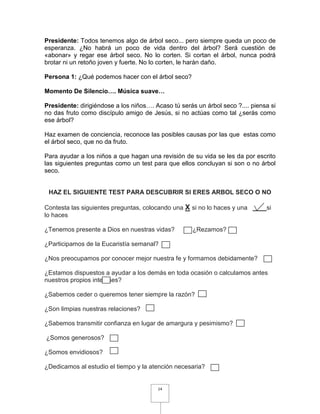 Presidente: Todos tenemos algo de árbol seco... pero siempre queda un poco de
esperanza. ¿No habrá un poco de vida dentro del árbol? Será cuestión de
«abonar» y regar ese árbol seco. No lo corten. Si cortan el árbol, nunca podrá
brotar ni un retoño joven y fuerte. No lo corten, le harán daño.

Persona 1: ¿Qué podemos hacer con el árbol seco?

Momento De Silencio…. Música suave…

Presidente: dirigiéndose a los niños…. Acaso tú serás un árbol seco ?.... piensa si
no das fruto como discípulo amigo de Jesús, si no actúas como tal ¿serás como
ese árbol?

Haz examen de conciencia, reconoce las posibles causas por las que estas como
el árbol seco, que no da fruto.

Para ayudar a los niños a que hagan una revisión de su vida se les da por escrito
las siguientes preguntas como un test para que ellos concluyan si son o no árbol
seco.


 HAZ EL SIGUIENTE TEST PARA DESCUBRIR SI ERES ARBOL SECO O NO

Contesta las siguientes preguntas, colocando una X si no lo haces y una        si
lo haces

¿Tenemos presente a Dios en nuestras vidas?          ¿Rezamos?

¿Participamos de la Eucaristía semanal?

¿Nos preocupamos por conocer mejor nuestra fe y formarnos debidamente?

¿Estamos dispuestos a ayudar a los demás en toda ocasión o calculamos antes
nuestros propios intereses?

¿Sabemos ceder o queremos tener siempre la razón?

¿Son limpias nuestras relaciones?

¿Sabemos transmitir confianza en lugar de amargura y pesimismo?

¿Somos generosos?

¿Somos envidiosos?

¿Dedicamos al estudio el tiempo y la atención necesaria?


                                        14
 