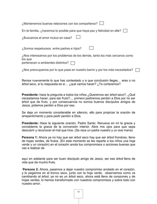 ¿Mantenemos buenas relaciones con los compañeros?

En la familia, ¿hacemos lo posible para que haya paz y felicidad en ella?

¿Buscamos el amor mutuo en casa?


¿Somos respetuosos entre padres e hijos?

¿Nos interesamos por los problemas de los demás, tanto los más cercanos como
los que
pertenecen a ambientes distintos?

¿Nos preocupamos por lo que pasa en nuestro barrio y por los más necesitados?


Revisa nuevamente lo que has contestado y a que conclusión llegas… eres o no
árbol seco, si tu respuesta es sí… ¿qué vamos hacer? ¿Te cortaremos?


Presidente: hace la pregunta a todos los niños ¿Queremos ser árbol seco?, ¿Qué
necesitamos hacer, para dar fruto?.... primero pediremos perdón a Dios por no ser
árbol que de fruto, y por consecuencia no somos buenos discípulos amigos de
Jesús, pidamos perdón a Dios por eso.

Se deja un momento considerable en silencio, ello para propiciar la oración de
arrepentimiento y para pedir perdón a Dios.

Presidente: Hace la siguiente oración, Padre Santo: Renueva en mí la gracia y
concédeme la gracia de la conversión interior. Abre mis ojos para que sepa
descubrir y reconocer el mal que hice. (Se reza un padre nuestro y un ave maría)

Persona 1: Ahora ya no hay que ser árbol seco hay que ser árbol frondoso, lleno
de hojas verdes, de frutos. (En este momento se les reparte a los niños una hoja
verde y un corazón) en el corazón anota tus compromisos o acciones buenas que
vas a realizar de


aquí en adelante para ser buen discípulo amigo de Jesús, ser ese árbol lleno de
vida que da mucho fruto.

 Persona 2: Ahora, pasemos a dejar nuestro compromiso anotado en el corazón,
y lo pegamos en el tronco seco, junto con la hoja verde, observemos como va
cambiando el árbol, ya no es un árbol seco, ahora está lleno de corazones y de
hojas verdes, lo hemos transformado con nuestros compromisos y sobre todo con
nuestro amor.

                                        15
 