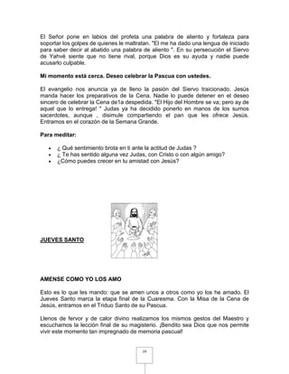 El Señor pone en labios del profeta una palabra de aliento y fortaleza para
soportar los golpes de quienes le maltratan. "El me ha dado una lengua de iniciado
para saber decir al abatido una palabra de aliento ". En su persecución el Siervo
de Yahvé siente que no tiene rival, porque Dios es su ayuda y nadie puede
acusarlo culpable.

Mi momento está cerca. Deseo celebrar la Pascua con ustedes.

El evangelio nos anuncia ya de lleno la pasión del Siervo traicionado. Jesús
manda hacer los preparativos de la Cena. Nadie lo puede detener en el deseo
sincero de celebrar la Cena de1a despedida. "El Hijo del Hombre se va; pero ay de
aquel que lo entrega! " Judas ya ha decidido ponerlo en manos de los sumos
sacerdotes, aunque , disimule compartiendo el pan que les ofrece Jesús.
Entramos en el corazón de la Semana Grande.

Para meditar:

   •   ¿ Qué sentimiento brota en ti ante la actitud de Judas ?
   •   ¿ Te has sentido alguna vez Judas, con Cristo o con algún amigo?
   •   ¿Cómo puedes crecer en tu amistad con Jesús?




JUEVES SANTO




AMENSE COMO YO LOS AMO

Esto es lo que les mando: que se amen unos a otros como yo los he amado. El
Jueves Santo marca la etapa final de la Cuaresma. Con la Misa de la Cena de
Jesús, entramos en el Triduo Santo de su Pascua.

Llenos de fervor y de calor divino realizamos los mismos gestos del Maestro y
escuchamos la lección final de su magisterio. ¡Bendito sea Dios que nos permite
vivir este momento tan impregnado de memoria pascual!


                                        19
 