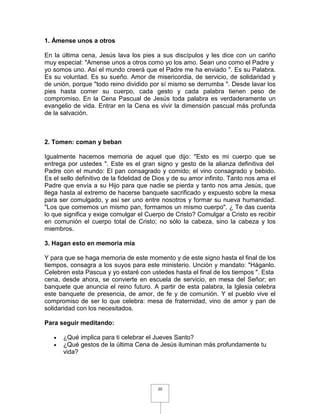 1. Ámense unos a otros

En la última cena, Jesús lava los pies a sus discípulos y les dice con un cariño
muy especial: "Amense unos a otros como yo los amo. Sean uno como el Padre y
yo somos uno. Así el mundo creerá que el Padre me ha enviado ". Es su Palabra.
Es su voluntad. Es su sueño. Amor de misericordia, de servicio, de solidaridad y
de unión, porque "todo reino dividido por sí mismo se derrumba ". Desde lavar los
pies hasta comer su cuerpo, cada gesto y cada palabra tienen peso de
compromiso. En la Cena Pascual de Jesús toda palabra es verdaderamente un
evangelio de vida. Entrar en la Cena es vivir la dimensión pascual más profunda
de la salvación.



2. Tomen: coman y beban

Igualmente hacemos memoria de aquel que dijo: "Esto es mi cuerpo que se
entrega por ustedes ". Este es el gran signo y gesto de la alianza definitiva del
Padre con el mundo: El pan consagrado y comido; el vino consagrado y bebido.
Es el sello definitivo de la fidelidad de Dios y de su amor infinito. Tanto nos ama el
Padre que envía a su Hijo para que nadie se pierda y tanto nos ama Jesús, que
llega hasta al extremo de hacerse banquete sacrificado y expuesto sobre la mesa
para ser comulgado, y así ser uno entre nosotros y formar su nueva humanidad.
"Los que comemos un mismo pan, formamos un mismo cuerpo". ¿ Te das cuenta
lo que significa y exige comulgar el Cuerpo de Cristo? Comulgar a Cristo es recibir
en comunión el cuerpo total de Cristo; no sólo la cabeza, sino la cabeza y los
miembros.

3. Hagan esto en memoria mía

Y para que se haga memoria de este momento y de este signo hasta el final de los
tiempos, consagra a los suyos para este ministerio. Unción y mandato: "Háganlo.
Celebren esta Pascua y yo estaré con ustedes hasta el final de los tiempos ". Esta
cena, desde ahora, se convierte en escuela de servicio, en mesa del Señor; en
banquete que anuncia el reino futuro. A partir de esta palabra, la Iglesia celebra
este banquete de presencia, de amor, de fe y de comunión. Y el pueblo vive el
compromiso de ser lo que celebra: mesa de fraternidad, vino de amor y pan de
solidaridad con los necesitados.

Para seguir meditando:

   •   ¿Qué implica para ti celebrar el Jueves Santo?
   •   ¿Qué gestos de la última Cena de Jesús iluminan más profundamente tu
       vida?




                                          20
 