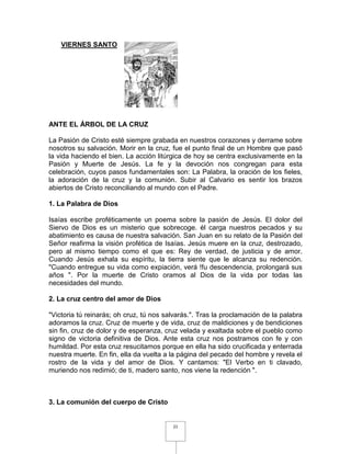 VIERNES SANTO




ANTE EL ÁRBOL DE LA CRUZ

La Pasión de Cristo esté siempre grabada en nuestros corazones y derrame sobre
nosotros su salvación. Morir en la cruz, fue el punto final de un Hombre que pasó
la vida haciendo el bien. La acción litúrgica de hoy se centra exclusivamente en la
Pasión y Muerte de Jesús. La fe y la devoción nos congregan para esta
celebración, cuyos pasos fundamentales son: La Palabra, la oración de los fieles,
la adoración de la cruz y la comunión. Subir al Calvario es sentir los brazos
abiertos de Cristo reconciliando al mundo con el Padre.

1. La Palabra de Dios

Isaías escribe proféticamente un poema sobre la pasión de Jesús. El dolor del
Siervo de Dios es un misterio que sobrecoge. él carga nuestros pecados y su
abatimiento es causa de nuestra salvación. San Juan en su relato de la Pasión del
Señor reafirma la visión profética de Isaías. Jesús muere en la cruz, destrozado,
pero al mismo tiempo como el que es: Rey de verdad, de justicia y de amor.
Cuando Jesús exhala su espíritu, la tierra siente que le alcanza su redención.
"Cuando entregue su vida como expiación, verá !fu descendencia, prolongará sus
años ". Por la muerte de Cristo oramos al Dios de la vida por todas las
necesidades del mundo.

2. La cruz centro del amor de Dios

"Victoria tú reinarás; oh cruz, tú nos salvarás.". Tras la proclamación de la palabra
adoramos la cruz. Cruz de muerte y de vida, cruz de maldiciones y de bendiciones
sin fin, cruz de dolor y de esperanza, cruz velada y exaltada sobre el pueblo como
signo de victoria definitiva de Dios. Ante esta cruz nos postramos con fe y con
humildad. Por esta cruz resucitamos porque en ella ha sido crucificada y enterrada
nuestra muerte. En fin, ella da vuelta a la página del pecado del hombre y revela el
rostro de la vida y del amor de Dios. Y cantamos: "El Verbo en ti clavado,
muriendo nos redimió; de ti, madero santo, nos viene la redención ".



3. La comunión del cuerpo de Cristo


                                         21
 