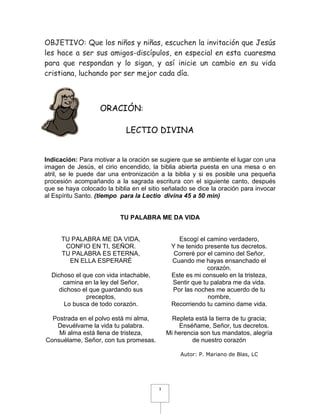 OBJETIVO: Que los niños y niñas, escuchen la invitación que Jesús
les hace a ser sus amigos-discípulos, en especial en esta cuaresma
para que respondan y lo sigan, y así inicie un cambio en su vida
cristiana, luchando por ser mejor cada día.



                   ORACIÓN:

                             LECTIO DIVINA


Indicación: Para motivar a la oración se sugiere que se ambiente el lugar con una
imagen de Jesús, el cirio encendido, la biblia abierta puesta en una mesa o en
atril, se le puede dar una entronización a la biblia y si es posible una pequeña
procesión acompañando a la sagrada escritura con el siguiente canto, después
que se haya colocado la biblia en el sitio señalado se dice la oración para invocar
al Espíritu Santo. (tiempo para la Lectio divina 45 a 50 min)


                           TU PALABRA ME DA VIDA


      TU PALABRA ME DA VIDA,                     Escogí el camino verdadero,
       CONFIO EN TI, SEÑOR.                   Y he tenido presente tus decretos.
      TU PALABRA ES ETERNA,                    Correré por el camino del Señor,
        EN ELLA ESPERARÉ                      Cuando me hayas ensanchado el
                                                           corazón.
  Dichoso el que con vida intachable,         Este es mi consuelo en la tristeza,
      camina en la ley del Señor,             Sentir que tu palabra me da vida.
    dichoso el que guardando sus              Por las noches me acuerdo de tu
              preceptos,                                   nombre,
      Lo busca de todo corazón.               Recorriendo tu camino dame vida.

  Postrada en el polvo está mi alma,           Repleta está la tierra de tu gracia;
   Devuélvame la vida tu palabra.                Enséñame, Señor, tus decretos.
    Mi alma está llena de tristeza,          Mi herencia son tus mandatos, alegría
Consuélame, Señor, con tus promesas.                  de nuestro corazón

                                                  Autor: P. Mariano de Blas, LC




                                         3
 
