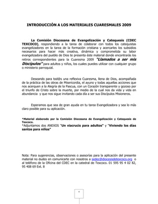 INTRODUCCIÓN A LOS MATERIALES CUARESMALES 2009



       La Comisión Diocesana de Evangelización y Catequesis (CDEC
TEXCOCO), respondiendo a la tarea de colaborar con todos los catequistas
evangelizadores en la tarea de la formación cristiana y acercarles los subsidios
necesarios para hacer más creativa, dinámica y comprometida su labor
evangelizadora del pueblo de Dios te presenta éste material donde encontrarás los
retiros correspondientes para la Cuaresma 2009 “Llamados a ser mis
Discípulos” para adultos y niños, los cuales puedes utilizar con cualquier grupo
o ministerio parroquial.


       Deseando para tod@s una reflexiva Cuaresma, llena de Dios, acompañada
de la práctica de las obras de Misericordia, el ayuno y todas aquellas acciones que
nos acerquen a la Alegría de la Pascua, con un Corazón transparente y gozoso por
el triunfo de Cristo sobre la muerte, por medio de la cual nos da vida y vida en
abundancia y que nos sigue invitando cada día a ser sus Discípulos Misioneros.


       Esperamos que sea de gran ayuda en tu tarea Evangelizadora y sea lo más
claro posible para su aplicación.


*Material elaborado por la Comisión Diocesana de Evangelización y Catequesis de
Texcoco.
*Adjuntamos dos ANEXOS “Un viacrucis para adultos” y “Viviendo los días
santos para niños”




Nota: Para sugerencias, observaciones o asesorías para la aplicación del presente
material no dudes en comunicarte con nosotros a sedec@diocesisdetexcoco.org o
al teléfono de la Oficina del CDEC en la catedral de Texcoco. 01 595 95 4 02 82,
95 408 69 Ext. 8




                                         4
 