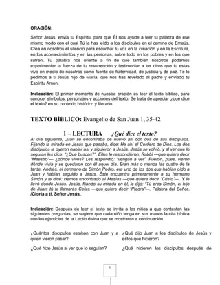 ORACIÓN:

Señor Jesús, envía tu Espíritu, para que Él nos ayude a leer tu palabra de ese
mismo modo con el cual Tú la has leído a los discípulos en el camino de Emaús.
Crea en nosotros el silencio para escuchar tu voz en la creación y en la Escritura,
en los acontecimientos y en las personas, sobre todo en los pobres y en los que
sufren. Tu palabra nos orienté a fin de que también nosotros podamos
experimentar la fuerza de tu resurrección y testimoniar a los otros que tu estas
vivo en medio de nosotros como fuente de fraternidad, de justicia y de paz. Te lo
pedimos a ti Jesús hijo de María, que nos has revelado al padre y enviado tu
Espíritu Amen.

Indicación: El primer momento de nuestra oración es leer el texto bíblico, para
conocer símbolos, personajes y acciones del texto. Se trata de apreciar ¿qué dice
el texto? en su contexto histórico y literario.


TEXTO BÍBLICO: Evangelio de San Juan 1, 35-42

                 1 – LECTURA                  ¿Qué dice el texto?
Al día siguiente, Juan se encontraba de nuevo allí con dos de sus discípulos.
Fijando la mirada en Jesús que pasaba, dice: He ahí el Cordero de Dios. Los dos
discípulos le oyeron hablar así y siguieron a Jesús. Jesús se volvió, y al ver que lo
seguían les dice: “¿Qué buscan?”. Ellos le respondieron: Rabbí —que quiere decir
“Maestro”— ¿dónde vives? Les respondió: “vengan a ver”. Fueron, pues, vieron
dónde vivía y se quedaron con él aquel día. Eran más o menos las cuatro de la
tarde. Andrés, el hermano de Simón Pedro, era uno de los dos que habían oído a
Juan y habían seguido a Jesús. Éste encuentra primeramente a su hermano
Simón y le dice: Hemos encontrado al Mesías —que quiere decir “Cristo”—. Y le
llevó donde Jesús. Jesús, fijando su mirada en él, le dijo: “Tú eres Simón, el hijo
de Juan; tú te llamarás Cefas —que quiere decir “Piedra”—. Palabra del Señor.
/Gloria a ti, Señor Jesús.


Indicación: Después de leer el texto se invita a los niños a que contesten las
siguientes preguntas, se sugiere que cada niño tenga en sus manos la cita bíblica
con los ejercicios de la Lectio divina que se mostraran a continuación.


¿Cuántos discípulos estaban con Juan y a ¿Qué dijo Juan a los discípulos de Jesús y
quien vieron pasar?                      estos que hicieron?

¿Qué hizo Jesús al ver que lo seguían?            ¿Qué hicieron los discípulos después de



                                          5
 