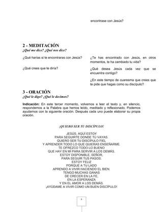 encontrase con Jesús?




2 - MEDITACIÓN
¿Qué me dice? ¿Qué nos dice?

¿Qué harías si te encontraras con Jesús?    ¿Te has encontrado con Jesús, en otros
                                            momentos, te ha cambiado tu vida?
¿Qué crees que te diría?                    ¿Qué desea Jesús        cada   vez   que   se
                                            encuentra contigo?

                                            ¿En este tiempo de cuaresma que crees que
                                            te pide que hagas como su discípulo?

3 - ORACIÓN
¿Qué le digo? ¿Qué le decimos?

Indicación: En este tercer momento, volvemos a leer el texto y, en silencio,
respondemos a la Palabra que hemos leído, meditado y reflexionado. Podemos
ayudarnos con la siguiente oración. Después cada uno puede elaborar su propia
oración.


                           ¡QUIERO SER TU DISCÍPULO!

                           JESÚS, AQUÍ ESTOY
                    PARA SEGUIRTE DONDE TÚ VAYAS.
                     QUIERO SER TU DISCÍPULO FIEL
             Y APRENDER TODO LO QUE QUIERAS ENSEÑARME.
                      TE OFREZCO TODO LO BUENO
                QUE HAY EN MÍ PARA SERVIR A LOS DEMÁS.
                       ESTOY DISPONIBLE, SEÑOR,
                        PARA SEGUIR TUS PASOS.
                               ESTOY FELIZ
                           PORQUE A TU LADO
                   APRENDO A VIVIR HACIENDO EL BIEN.
                         TENGO MUCHAS GANAS
                          DE CRECER EN LA FE,
                            EN LA ESPERANZA
                       Y EN EL AMOR A LOS DEMÁS.
               ¡AYÚDAME A VIVIR COMO UN BUEN DISCÍPULO!


                                       6
 