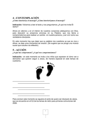 4 - CONTEMPLACIÓN
¿Cómo interiorizo el mensaje? ¿Cómo interiorizamos el mensaje?

Indicación: Volvemos a leer el texto y nos preguntamos ¿A qué me invita Él
Señor?

Ahora en silencio y en el interior de nuestros corazones platiquemos con Dios,
para descubrir su presencia amorosa en su Palabra, que nos llama a
comprometernos para realizar un cambio en nuestra persona, y así vivir como sus
verdaderos discípulos.

En este momento hay que dejar que su palabra nos cuestione ya que es viva y
eficaz, se deja unos momentos de oración. (Se sugiere que se ponga una música
suave que suscite a la reflexión).

5 - ACCIÓN
¿A qué me comprometo? ¿A qué nos comprometemos?

Indicación.- en este momento se invita a los niños que expresen el cómo van a
demostrar que quieren seguir a Jesús, de manera especial en este tiempo de
cuaresma.




________________________________
     ________________________________

________________________________
     ________________________________

________________________________
     ________________________________

Para concluir este momento se siguiere el canto de quiero ser discípulo de Jesús,
que se encuentra en el Cd de los temas de retiro para primeras comuniones del
2008.



                                        7
 