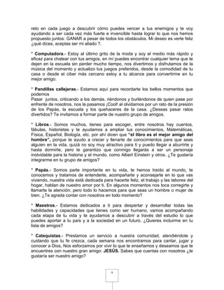 reto en cada juego a descubrir cómo puedes vencer a tus enemigos y te voy
ayudando a ser cada vez más fuerte e invencible hasta lograr lo que nos hemos
propuesto juntos: GANAR a pesar de todos los obstáculos. Mi deseo es verte feliz
¿qué dices, aceptas ser mi aliado ?.

* Computadora.- Estoy al último grito de la moda y soy el medio más rápido y
eficaz para chatear con tus amigos, en mí puedes encontrar cualquier tema que te
dejen en la escuela sin perder mucho tiempo, nos divertimos y disfrutamos de la
música del momento y actualizo tus juegos preferidos, desde la comodidad de tu
casa o desde el ciber más cercano estoy a tu alcance para convertirme en tu
mejor amigo.

* Pandillas callejeras.- Estamos aquí para recordarte los bellos momentos que
podemos
Pasar juntos, criticando a los demás, riéndonos y burlándonos de quien pase por
enfrente de nosotros, nos la pasamos ¡Cool! al olvidarnos por un rato de la presión
de los Papás, la escuela y los quehaceres de la casa. ¿Deseas pasar ratos
divertidos? Te invitamos a formar parte de nuestro grupo de amigos.

* Libros.- Somos muchos, tienes para escoger, entre nosotros hay cuentos,
fábulas, historietas y te ayudamos a ampliar tus conocimientos, Matemáticas,
Física, Español, Biología, etc. por ahí dicen que “el libro es el mejor amigo del
hombre”, porque te ayudo a crecer y llenarte de conocimientos para que seas
alguien en la vida, quizá no soy muy atractivo para ti y puedo llegar a aburrirte y
hasta dormirte, pero te garantizo que conmigo llegarás a ser un personaje
inolvidable para la historia y el mundo, como Albert Einstein y otros. ¿Te gustaría
integrarme en tu grupo de amigos?

* Papás.- Somos parte importante en tu vida, te hemos traído al mundo, te
conocemos y tratamos de entenderte, acompañarte y aconsejarte en lo que vas
viviendo, nuestra vida está dedicada para hacerte feliz, el trabajo y las labores del
hogar, hablan de nuestro amor por ti. En algunos momentos nos toca corregirte y
llamarte la atención, pero todo lo hacemos para que seas un hombre o mujer de
bien. ¿Te agrada contar con nosotros en todo momento?

* Maestros.- Estamos dedicados a ti para despertar y desarrollar todas las
habilidades y capacidades que tienes como ser humano, vamos acompañando
cada etapa de tu vida y te ayudamos a descubrir a través del estudio lo que
puedes aportar a tu país y a la sociedad en un futuro. ¿Quieres incluirme en tu
lista de amigos?

* Catequistas.- Prestamos un servicio a nuestra comunidad, atendiéndote y
cuidando que tu fe crezca, cada semana nos encontramos para cantar, jugar y
conocer a Dios, Nos esforzamos por vivir lo que te enseñamos y deseamos que te
encuentres con nuestro gran amigo: JESÚS. Sabes que cuentas con nosotros ¿te
gustaría ser nuestro amigo?


                                          9
 