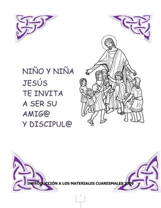 NIÑO Y NIÑA
JESÚS
TE INVITA
A SER SU
AMIG@
Y DISCIPUL@




 INTRODUCCIÓN A LOS MATERIALES CUARESMALES 2009


                       1
 