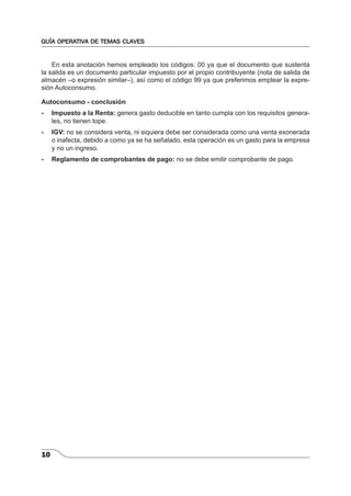 GUÍA OPERATIVA DE TEMAS CLAVES 
10 
En esta anotación hemos empleado los códigos: 00 ya que el documento que sustenta 
la salida es un documento particular impuesto por el propio contribuyente (nota de salida de 
almacén –o expresión similar–), así como el código 99 ya que preferimos emplear la expre-sión 
Autoconsumo. 
Autoconsumo - conclusión 
- Impuesto a la Renta: genera gasto deducible en tanto cumpla con los requisitos genera-les, 
no tienen tope. 
- IGV: no se considera venta, ni siquiera debe ser considerada como una venta exonerada 
o inafecta, debido a como ya se ha señalado, esta operación es un gasto para la empresa 
y no un ingreso. 
- Reglamento de comprobantes de pago: no se debe emitir comprobante de pago. 
 