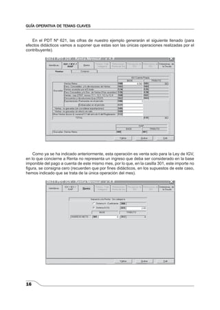 GUÍA OPERATIVA DE TEMAS CLAVES 
16 
En el PDT Nº 621, las cifras de nuestro ejemplo generarán el siguiente llenado (para 
efectos didácticos vamos a suponer que estas son las únicas operaciones realizadas por el 
contribuyente). 
Como ya se ha indicado anteriormente, esta operación es venta solo para la Ley de IGV, 
en lo que concierne a Renta no representa un ingreso que deba ser considerado en la base 
imponible del pago a cuenta de este mismo mes, por lo que, en la casilla 301, este importe no 
fi gura, se consigna cero (recuerden que por fi nes didácticos, en los supuestos de este caso, 
hemos indicado que se trata de la única operación del mes). 
 
