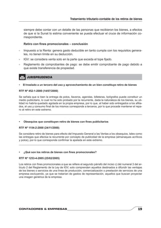 Tratamiento tributario-contable de los retiros de bienes 
siempre debe contar con un detalle de las personas que recibieron los bienes, a efectos 
de que si la Sunat lo estima conveniente se pueda efectuar el cruce de información co-rrespondiente. 
Retiro con fi nes promocionales – conclusión 
- Impuesto a la Renta: genera gasto deducible en tanto cumpla con los requisitos genera-les, 
no tienen límite en su deducción. 
- IGV: se considera venta solo en la parte que exceda el tope fi jado. 
- Reglamento de comprobantes de pago: se debe emitir comprobante de pago debido a 
que existe transferencia de propiedad. 
 JURISPRUDENCIA 
• El traslado a un tercero del uso y aprovechamiento de un bien constituye retiro de bienes 
RTF Nº 452-1-2000 (14/07/2000) 
Se señala que si bien la entrega de polos, llaveros, agendas, billeteras, bolígrafos puede constituir un 
medio publicitario, lo cual no ha sido probado por la recurrente, dada la naturaleza de los bienes, su uti-lidad 
no habría quedado agotada en la propia empresa, por lo que, al haber sido entregados a los afi lia-dos, 
el uso y consumo fi nal de los mismos corresponde a terceros, por lo que procede mantener el repa-ro 
al retiro en este extremo. 
• Obsequios que constituyen retiro de bienes con fi nes publicitarios 
RTF Nº 1154-2-2000 (24/11/2000) 
Se considera retiro de bienes para efecto del Impuesto General a las Ventas a los obsequios, tales como 
las entregas que efectúa la recurrente por concepto de publicidad de la empresa (almanaques acrílicos 
y polos), por lo que corresponde confi rmar la apelada en este extremo. 
• ¿Qué son los retiros de bienes con fi nes promocionales? 
RTF Nº 1253-4-2005 (25/02/2005) 
Los retiros con fi nes promocionales a que se refi ere el segundo párrafo del inciso c) del numeral 3 del ar-tículo 
2 del Reglamento de la Ley de IGV, solo comprenden aquellos destinados a difundir las ventajas 
de los bienes o servicios de una línea de producción, comercialización o prestación de servicios de una 
empresa excluyendo, ya que se tratarían de gastos de representación, aquellos que buscan proyectar 
una imagen genérica de la empresa. 
CONTADORES & EMPRESAS 19 
 
