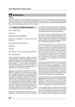 GUÍA OPERATIVA DE TEMAS CLAVES 
 INFORME SUNAT 
Sumilla: 
Los retiros de bienes solo se encontrarán gravados con el IGV, en la medida que los mismos sean efec-tuados 
20 
por sujetos que realicen actividad empresarial. En consecuencia, los retiros de bienes realizados 
por el Sector Público, con excepción de las empresas conformantes de la actividad Empresarial del Es-tado, 
no se encontrarán gravados con dicho impuesto. 
OFICIO N° 112-2008-SUNAT/200000 
Lima, 14 MAR. 2008 
Señor CPC 
HERNÁN CASTRO MONTERO 
Gerente de Contabilidad – Gerencia Central de 
Finanzas 
Ofi cina General de Administración 
ESSALUD 
Presente 
Ref.: Ofi cio N° 10-GC-GCF-OGA-ESSALUD-2008 
De mi consideración: 
Tengo el agrado de dirigirme a usted en atención 
al documento de la referencia, mediante el cual su 
Despacho señala que de acuerdo al criterio con-tenido 
en el Informe N° 337-2002-SUNAT/K00000 
de 22/11/2002: “(...) de las normas que regulan el 
IGV fl uye claramente que el retiro de bienes es 
una fi gura que solo puede ser realizada por una 
empresa y no por otro tipo de sujetos”. 
Agrega que, mediante la Resolución N° 5216-2- 
2003 de 12/09/2003, el Tribunal Fiscal ha recogi-do 
el concepto de “empresa” que la defi ne como 
una “unidad de producción o de cambio basada en 
el capital que persigue la obtención de benefi cio, 
a través de la explotación de la riqueza, la publici-dad, 
el crédito u otra actividad económica” y como 
una “organización de personal, capital y trabajo, 
con fi nalidad lucrativa; ya sea de carácter privado, 
en que se persigue la obtención de un lucro para 
los socios o accionistas; o de carácter ofi cial, que 
se propone realizar un servicio público o cumplir 
otra fi nalidad benefi ciosa para interés general”. 
Teniendo en consideración lo antes expuesto, su 
Despacho consulta si al Sector Público, tipifi cado 
en el inciso a) del artículo 18 de la Ley del Impues-to 
a la Renta(1), le resulta de aplicación los alcances 
de la Ley del Impuesto General a las Ventas (IGV) 
y su Reglamento respecto al retiro de bienes. 
En relación con la consulta formulada, entende-mos 
que la misma se encuentra orientada a de-terminar 
si los retiros de bienes efectuados por el 
Sector Público, con excepción de las empresas 
conformantes de la actividad empresarial del Esta-do, 
se encuentran gravados con el IGV. 
Al respecto, cabe indicar que el inciso a) del ar-tículo 
1 del Texto Único Ordenado de la Ley del 
Impuesto General a las Ventas e Impuesto Se-lectivo 
al Consumo(2) señala que el IGV grava la 
venta en el país de bienes muebles; entendién-dose 
como venta, entre otros, al retiro de bie-nes 
que efectúe el propietario, socio o titular de 
la empresa o la empresa misma, incluyendo los 
que se efectúen como descuento o bonifi cación, 
con excepción de los señalados por dicha ley y 
su reglamento. 
Ahora bien, mediante el Ofi cio N° 074-96-I2.0000(3) 
se ha indicado que “(...) en lo que se refi ere a la 
donación de productos hidrobiológicos, cabe se-ñalar 
que las donaciones efectuadas por entida-des 
que no tienen carácter de empresa no se en-cuentran 
afectas al IGV, teniendo en cuenta que 
solo se grava como retiro de bienes la transferen-cia 
a título gratuito que realice el propietario, socio 
o titular de una empresa o la empresa misma.” 
El criterio contenido en dicho pronunciamiento ha 
sido ratifi cado en el Informe N° 337-2002-SUNAT/ 
K00000(4), el cual indica que “(...) de las normas 
que regulan el IGV, fl uye claramente que el retiro 
de bienes es una fi gura que solo puede ser realiza-da 
por una empresa y no por otro tipo de sujetos.” 
En ese orden de ideas, los retiros de bienes solo 
se encontrarán gravados con el IGV, en la medi-da 
que los mismos sean efectuados por sujetos 
que realicen actividad empresarial. En consecuen-cia, 
los retiros de bienes realizados por el Sector 
 