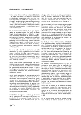 GUÍA OPERATIVA DE TEMAS CLAVES 
Por su parte, el numeral 1 del inciso c) del artículo 
3 del citado TUO defi ne a los “servicios” como toda 
prestación que una persona realiza para otra y por 
la cual percibe una retribución o ingreso que se 
considere renta de tercera categoría para los efec-tos 
30 
del Impuesto a la Renta, aun cuando no esté 
afecto a este último impuesto; incluidos el arrenda-miento 
de bienes muebles e inmuebles y el arren-damiento 
fi nanciero. 
De las normas antes citadas, fl uye que la pres-tación 
de servicios gravada con el IGV es aque-lla 
por la cual se percibe una retribución o ingre-so 
que califi que como renta de tercera categoría, 
aun cuando no estuviera gravada con el Impuesto 
a la Renta. Es decir, que la prestación de servicios 
efectuada a título gratuito, en la medida que no se 
ha percibido un ingreso o retribución por la misma, 
no califi ca como “servicio” para efecto del IGV(5) y, 
por lo tanto, constituye una operación inafecta de 
dicho impuesto. 
En este orden de ideas, se tiene que toda 
prestación de servicios a título gratuito se en-cuentra 
inafecta del IGV, independientemen-te 
de la denominación que reciba (donación 
de servicios, bonificación de servicios, entre 
otros), salvo la excepción mencionada en la 
nota a pie de página 5. 
Por su parte, el punto i) del numeral 6.2 del artícu-lo 
6 del reglamento de la Ley del IGV dispone que 
para efectos de aplicar el procedimiento de cálculo 
del crédito fi scal señalado en el numeral 6.2 del ci-tado 
Reglamento, se entenderá como operaciones 
no gravadas, entre otras, a la prestación de servi-cios 
a título gratuito. 
Como puede apreciarse, la norma reglamentaria 
no ha efectuado distinción alguna respecto de los 
servicios a título gratuito que deberán ser consi-derados 
como “operaciones no gravadas”. En tal 
sentido, e independientemente de la denomina-ción 
que se brinde a los mismos, en tanto se trate 
de la prestación de servicios a título gratuito, tales 
servicios serán considerados como operaciones 
no gravadas para efectos del cálculo del crédito 
fi scal señalado en el numeral 6.2. del artículo 6 del 
Reglamento de la Ley del IGV. 
Respecto a la segunda consulta, y tal como 
se ha sostenido en el numeral precedente, la 
prestación de servicios a título gratuito, inde-pendientemente 
de la denominación que se 
otorgue a los mismos, constituye una opera-ción 
no gravada a efectos de realizar el cál-culo 
del crédito fiscal, de acuerdo al proce-dimiento 
establecido en el numeral 6.2 del 
artículo 6 del Reglamento de la Ley del IGV. 
De otro lado, en cuanto a la entrega de bienes mue-bles 
que se efectúe a manera de bonifi cación(6) se 
parte de la premisa que la consulta está referida 
a las bonifi caciones que se realizan sobre ventas 
efectuadas; en ese sentido cabe señalar que en 
nuestra opinión, dicha operación no debe compu-tarse 
como no gravada para efectos de la aplica-ción 
del cálculo del crédito fi scal de acuerdo al mé-todo 
establecido en el numeral 6 del artículo 6 del 
Reglamento de la Ley del IGV. 
En efecto, el punto i) del numeral 6.2 del artículo 
6 del Reglamento de la Ley del IGV establece que 
para efectos de la aplicación del procedimiento de 
la prorrata del crédito fi scal del IGV, se entende-rá 
como operaciones no gravadas a las compren-didas 
en el artículo 1 del TUO de la Ley del IGV e 
ISC que se encuentren exoneradas o inafectas del 
impuesto, incluyendo la primera transferencia de 
bienes realizadas en Rueda o Mesa de Productos 
de las Bolsas de Productos, la prestación de servi-cios 
a título gratuito y la venta de inmuebles cuya 
adquisición estuvo gravada, siempre que sean 
realizadas en el país. 
De la norma anteriormente glosada fl uye que, se 
consideran como operaciones no gravadas, en-tre 
otras, a las comprendidas dentro del ámbito 
de aplicación del IGV que se encuentren exonera-das 
o inafectas. Una de dichas operaciones es la 
venta en el país de bienes muebles, por lo que se 
incluirán en la prorrata todas aquellas “ventas de 
bienes muebles” exoneradas o inafectas. Ténga-se 
en cuenta que, en principio, debe identifi carse 
a la operación como comprendida dentro del ám-bito 
de aplicación del IGV y, posteriormente, de-terminar 
que la misma esté exonerada o inafec-ta 
del impuesto. 
Ahora bien, en el caso de las entregas de bienes 
muebles que efectúan las empresas como bonifi - 
caciones al cliente sobre ventas realizadas(6), las 
mismas no se consideran ventas para efecto del 
IGV(7), vale decir, no se enmarcan dentro de lo dis-puesto 
en el artículo 1 del TUO de la Ley del IGV 
e ISC. 
En tal sentido, toda vez que la entrega de bie-nes 
muebles al cliente realizada a título de 
 