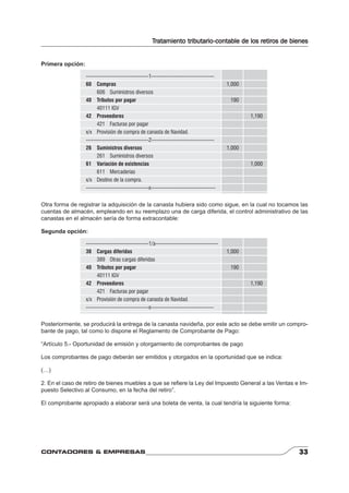 Tratamiento tributario-contable de los retiros de bienes 
Primera opción: 
-----------------------------------1----------------------------------- 
60 Compras 1,000 
606 Suministros diversos 
40 Tributos por pagar 190 
40111 IGV 
42 Proveedores 1,190 
421 Facturas por pagar 
x/x Provisión de compra de canasta de Navidad. 
-----------------------------------2----------------------------------- 
26 Suministros diversos 1,000 
261 Suministros diversos 
61 Variación de existencias 1,000 
611 Mercaderías 
x/x Destino de la compra. 
-----------------------------------x------------------------------------ 
Otra forma de registrar la adquisición de la canasta hubiera sido como sigue, en la cual no tocamos las 
cuentas de almacén, empleando en su reemplazo una de carga diferida, el control administrativo de las 
canastas en el almacén sería de forma extracontable: 
Segunda opción: 
-----------------------------------1/a----------------------------------- 
38 Cargas diferidas 1,000 
389 Otras cargas diferidas 
40 Tributos por pagar 190 
40111 IGV 
42 Proveedores 1,190 
421 Facturas por pagar 
x/x Provisión de compra de canasta de Navidad. 
-----------------------------------x----------------------------------- 
Posteriormente, se producirá la entrega de la canasta navideña, por este acto se debe emitir un compro-bante 
de pago, tal como lo dispone el Reglamento de Comprobante de Pago: 
“Artículo 5.- Oportunidad de emisión y otorgamiento de comprobantes de pago 
Los comprobantes de pago deberán ser emitidos y otorgados en la oportunidad que se indica: 
(…) 
2. En el caso de retiro de bienes muebles a que se refi ere la Ley del Impuesto General a las Ventas e Im-puesto 
Selectivo al Consumo, en la fecha del retiro”. 
El comprobante apropiado a elaborar será una boleta de venta, la cual tendría la siguiente forma: 
CONTADORES & EMPRESAS 33 
 