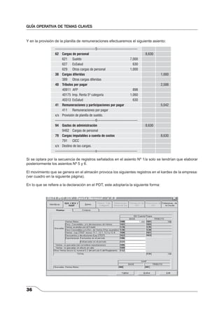 GUÍA OPERATIVA DE TEMAS CLAVES 
Y en la provisión de la planilla de remuneraciones efectuaremos el siguiente asiento: 
36 
-----------------------------------5----------------------------------- 
62 Cargas de personal 8,630 
621 Sueldo 7,000 
627 EsSalud 630 
629 Otras cargas de personal 1,000 
38 Cargas diferidas 1,000 
389 Otras cargas diferidas 
40 Tributos por pagar 2,588 
40911 AFP 898 
40175 Imp. Renta 5ª categoría 1,060 
40313 EsSalud 630 
41 Remuneraciones y participaciones por pagar 5,042 
411 Remuneraciones por pagar 
x/x Provisión de planilla de sueldo. 
-----------------------------------6----------------------------------- 
94 Gastos de administración 8,630 
9462 Cargas de personal 
79 Cargas imputables a cuenta de costos 8,630 
791 CICC 
x/x Destino de las cargas. 
-----------------------------------x----------------------------------- 
Si se optara por la secuencia de registros señalados en el asiento Nº 1/a solo se tendrían que elaborar 
posteriormente los asientos Nº 5 y 6. 
El movimiento que se genera en el almacén provoca los siguientes registros en el kardex de la empresa: 
(ver cuadro en la siguiente página). 
En lo que se refi ere a la declaración en el PDT, este adoptaría la siguiente forma: 
 