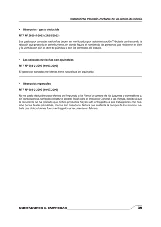 Tratamiento tributario-contable de los retiros de bienes 
• Obsequios - gasto deducible 
RTF Nº 2669-5-2003 (21/05/2003) 
Los gastos por canastas navideñas deben ser merituados por la Administración Tributaria contrastando la 
relación que presenta el contribuyente, en donde fi gura el nombre de las personas que recibieron el bien 
y la verifi cación con el libro de planillas o con los contratos de trabajo. 
• Las canastas navideñas son aguinaldos 
RTF Nº 603-2-2000 (19/07/2000) 
El gasto por canastas navideñas tiene naturaleza de aguinaldo. 
• Obsequios reparables 
RTF Nº 603-2-2000 (19/07/2000) 
No es gasto deducible para efectos del Impuesto a la Renta la compra de los juguetes y comestibles y, 
en consecuencia, tampoco constituye crédito fi scal para el Impuesto General a las Ventas, debido a que 
la recurrente no ha probado que dichos productos hayan sido entregados a sus trabajadores con oca-sión 
de las fi estas navideñas, menos aún cuando la factura que sustenta la compra de los mismos, se-ñala 
que dichos bienes fueron entregados al recurrente en febrero. 
CONTADORES & EMPRESAS 39 
 