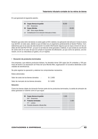 Tratamiento tributario-contable de los retiros de bienes 
El cual generará el siguiente asiento: 
-----------------------------------x----------------------------------- 
65 Cargas diversas de gestión 38,000 
654 Donaciones 
38 Cargas diferidas 38,000 
389 Otras cargas diferidas 
x/x Contabilización de la donación efectuada al Indeci. 
-----------------------------------x----------------------------------- 
Notarán que este retiro de bienes no está sujeto al IGV, debido a la aplicación del artículo 2 inciso k) de la 
Ley del IGV, en este caso, debido a que el Indeci es un organismo perteneciente al Sector Público. Con-sideramos 
que en el caso de esta donación no existe información alguna que se vaya a incluir en las ca-sillas 
de IGV del PDT Nº 621, ya que no se trata de venta gravada o inafecta, lo que existe es una fi cción 
de venta solo en el caso de que se cumpla el supuesto de afectación, ya que como se aprecia, una do-nación, 
es en su naturaleza un gasto y no un ingreso. 
• Donación de productos terminados 
Una empresa, que elabora productos lácteos, ha decidido donar 200 cajas (de 24 unidades y 100 gra-mos) 
de leche a la asociación sin fi nes de lucro Mundo Mar, organización no lucrativa destinada a acti-vidades 
de benefi cencia. 
Se pide registrar la operación y elaborar los comprobantes necesarios. 
Datos adicionales: 
Valor de costo de los bienes donados : S/. 2,400 
Valor de mercado de los bienes donados: S/. 9,600 
Solución: 
Como los bienes objeto de donación forman parte de los productos terminados, la salida de almacén de 
estos generará un asiento como el que sigue: 
-----------------------------------x----------------------------------- 
65 Cargas diversas de gestión 2,400 
654 Donaciones 
21 Productos terminados 2,400 
211 Lácteos 
x/x Provisión donación a Mundo Mar. 
-----------------------------------x----------------------------------- 
CONTADORES & EMPRESAS 43 
 