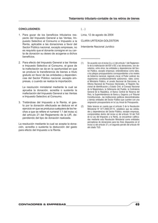 Tratamiento tributario-contable de los retiros de bienes 
CONCLUSIONES: 
1. Para gozar de los benefi cios tributarios res-pecto 
del Impuesto General a las Ventas, Im-puesto 
Selectivo al Consumo e Impuesto a la 
Renta, aplicable a las donaciones a favor del 
Sector Público nacional, excepto empresas, no 
es requisito que el donante consigne en su car-ta 
de donación su deseo de acogerse a dichos 
benefi cios. 
2. Para efecto del Impuesto General a las Ventas 
e Impuesto Selectivo al Consumo, el goce de 
la inafectación se da en la oportunidad en que 
se produce la transferencia de bienes a título 
gratuito en favor de las entidades y dependen-cias 
del Sector Público nacional, excepto em-presas, 
o cuando se realiza la importación. 
La resolución ministerial mediante la cual se 
aprueba la donación, acredita o sustenta la 
inafectación del Impuesto General a las Ventas 
e Impuesto Selectivo al Consumo. 
3. Tratándose del Impuesto a la Renta, el gas-to 
por la donación efectuada se deduce en el 
ejercicio en que se produzca cualquiera de los he-chos 
a que se refi ere el numeral 1.1 del inciso s) 
del artículo 21 del Reglamento de la LIR, de-pendiendo 
del tipo de donación realizada. 
La resolución mediante la cual se acepta la dona-ción, 
acredita o sustenta la deducción del gasto 
para efecto del Impuesto a la Renta. 
(…) 
Lima, 12 de agosto de 2004 
CLARA URTEAGA GOLDSTEIN 
Intendente Nacional Jurídico 
---------------------- 
(1) De acuerdo con el inciso b) y c) del artículo 1 del Reglamen-to 
de la inafectación del IGV e ISC a las donaciones, son do-natarios, 
entre otros, las entidades y dependencias del Sec-tor 
Público, excepto empresas; entendiéndose como tales, 
a los pliegos presupuestarios correspondientes a los niveles 
de Gobierno nacional, regional y local, el Poder Judicial, los 
organismos constitucionalmente autónomos –tales como: 
el Ministerio Público, el Jurado Nacional de Elecciones, la 
Oficina Nacional de Procesos Electorales, el Registro Na-cional 
de Identificación y Estado Civil, el Consejo Nacional 
de la Magistratura, la Defensoría del Pueblo, la Contraloría 
General de la República, el Banco Central de Reserva del 
Perú, la Superintendencia de Banca y Seguros y el Tribunal 
Constitucional–, las instituciones públicas descentralizadas 
y demás entidades del Sector Público que cuenten con una 
asignación presupuestaria en la Ley Anual de Presupuesto. 
(2) Debe tenerse en cuenta que el artículo 3 de la Resolución 
Ministerial N° 077-2003-EF/15, establece que las entida-des 
y dependencias del Sector Público, excepto empresas, 
comprendidas dentro del inciso a) del artículo 18 del TUO 
de la Ley del Impuesto a la Renta, se encuentran califica-das 
mediante esta Resolución Ministerial como entidades 
perceptoras de donaciones para los fines dispuestos en el 
inciso x) del artículo 37 y el segundo párrafo del artículo 49 
del citado TUO. 
CONTADORES & EMPRESAS 49 
 